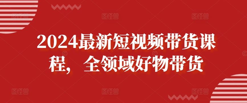 2024最新短视频带货课程，全领域好物带货