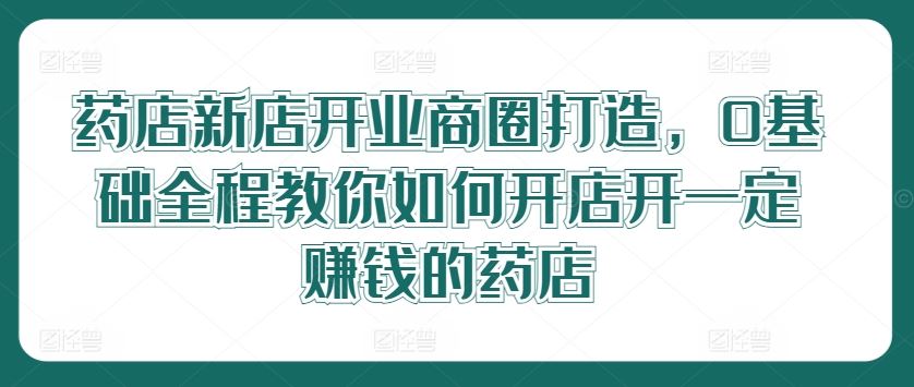 药店新店开业商圈打造,0基础全程教你如何开店开一定赚钱的药店