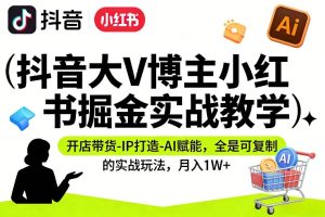 抖音大V博主小红书掘金实战教学，开店带货-IP打造-AI赋能，全是可复制的实战玩法，月入1W+