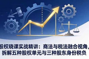 （17706期）股权晓课实战精讲：商法与税法融合视角，拆解五种股权单元与三种股东身份税负